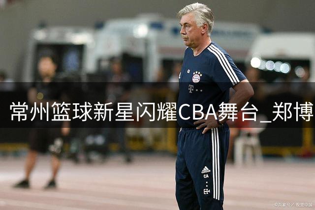 常州篮球新星闪耀CBA舞台 郑博轩领衔三人组开启职业征程