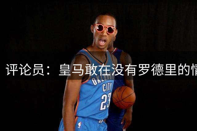 评论员：皇马敢在没有罗德里的情况下踢新赛季吗？他们没这个胆子